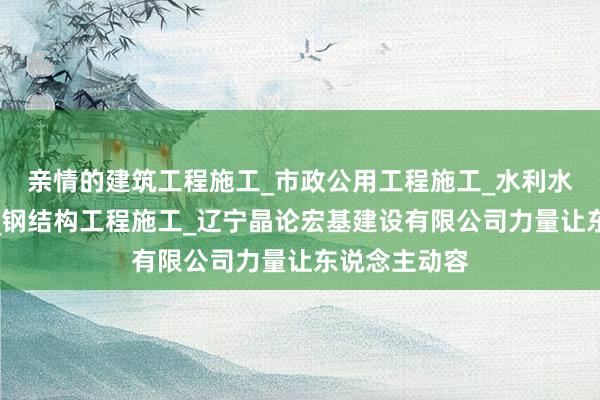 亲情的建筑工程施工_市政公用工程施工_水利水电工程施工_钢结构工程施工_辽宁晶论宏基建设有限公司力量让东说念主动容