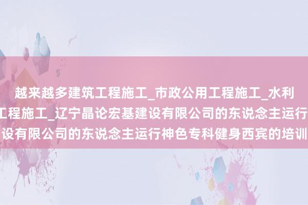 越来越多建筑工程施工_市政公用工程施工_水利水电工程施工_钢结构工程施工_辽宁晶论宏基建设有限公司的东说念主运行神色专科健身西宾的培训