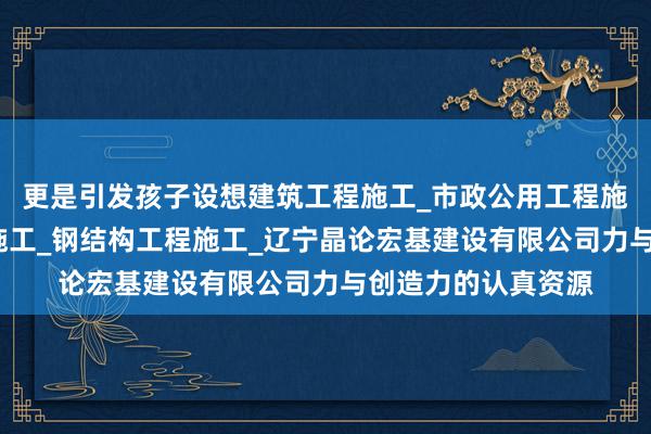 更是引发孩子设想建筑工程施工_市政公用工程施工_水利水电工程施工_钢结构工程施工_辽宁晶论宏基建设有限公司力与创造力的认真资源
