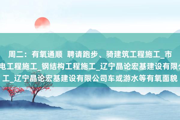 周二:有氧通顺 聘请跑步、骑建筑工程施工_市政公用工程施工_水利水电工程施工_钢结构工程施工_辽宁晶论宏基建设有限公司车或游水等有氧面貌