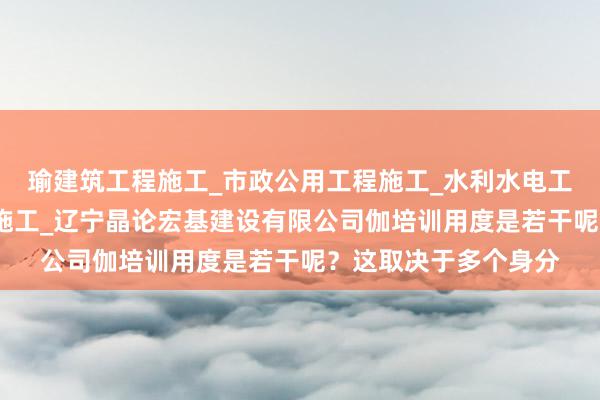 瑜建筑工程施工_市政公用工程施工_水利水电工程施工_钢结构工程施工_辽宁晶论宏基建设有限公司伽培训用度是若干呢?这取决于多个身分