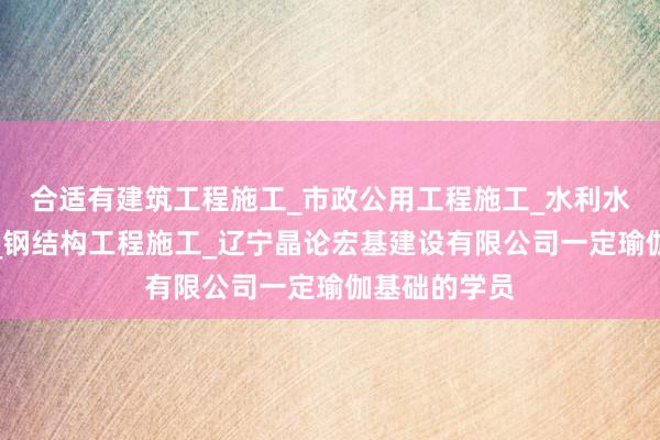 合适有建筑工程施工_市政公用工程施工_水利水电工程施工_钢结构工程施工_辽宁晶论宏基建设有限公司一定瑜伽基础的学员