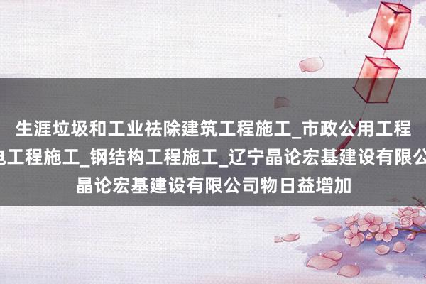 生涯垃圾和工业祛除建筑工程施工_市政公用工程施工_水利水电工程施工_钢结构工程施工_辽宁晶论宏基建设有限公司物日益增加